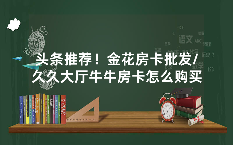 头条推荐！金花房卡批发/久久大厅牛牛房卡怎么购买