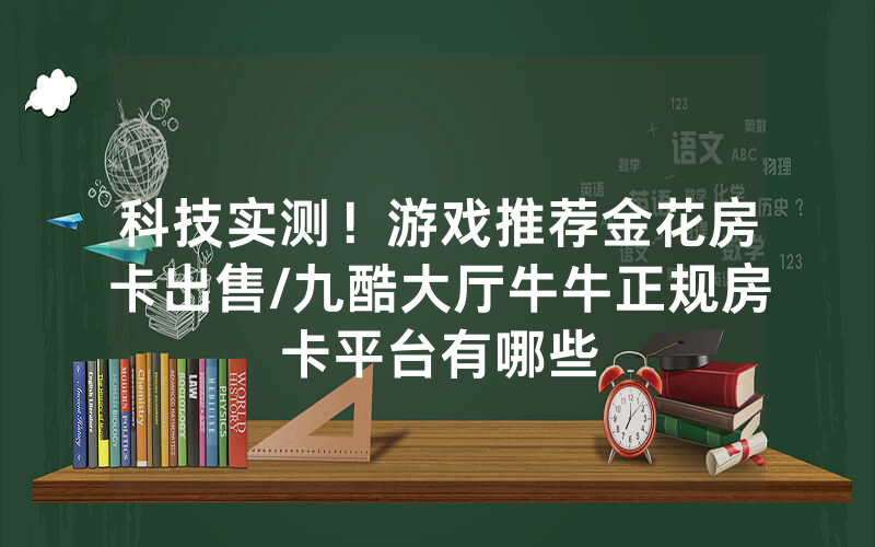 科技实测！游戏推荐金花房卡出售/九酷大厅牛牛正规房卡平台有哪些