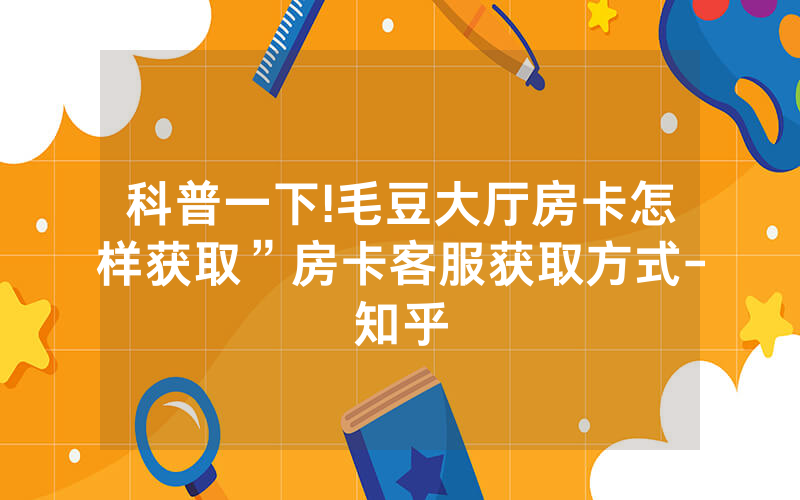 科普一下!毛豆大厅房卡怎样获取”房卡客服获取方式-知乎