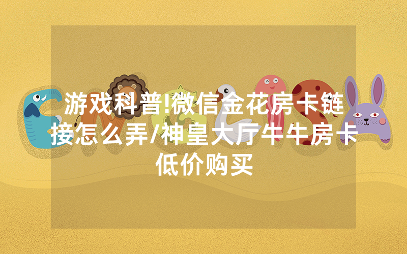 游戏科普!微信金花房卡链接怎么弄/神皇大厅牛牛房卡低价购买