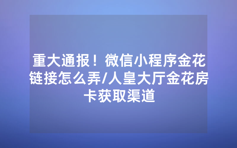 重大通报！微信小程序金花链接怎么弄/人皇大厅金花房卡获取渠道