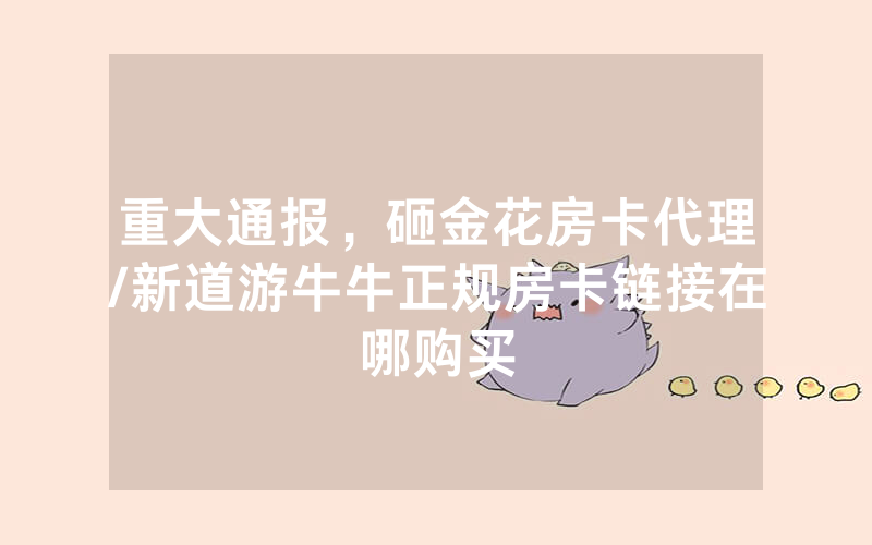 重大通报，砸金花房卡代理/新道游牛牛正规房卡链接在哪购买