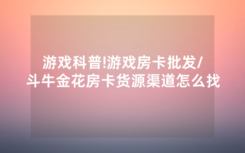 游戏科普!游戏房卡批发/斗牛金花房卡货源渠道怎么找
