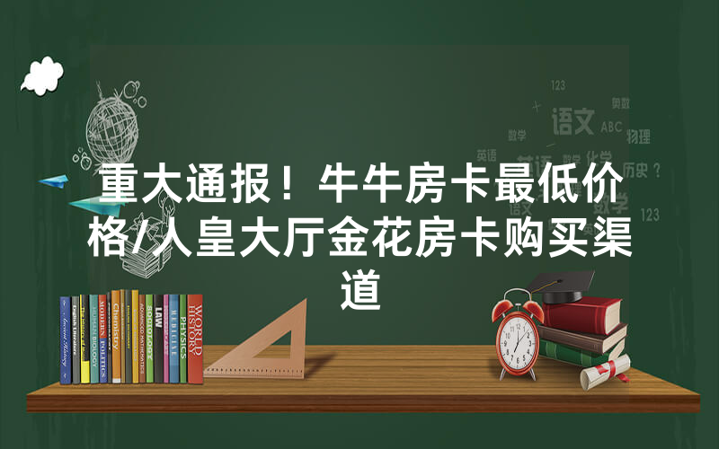 重大通报！牛牛房卡最低价格/人皇大厅金花房卡购买渠道