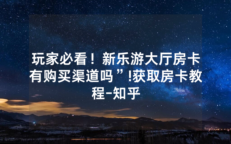 玩家必看！新乐游大厅房卡有购买渠道吗”!获取房卡教程-知乎