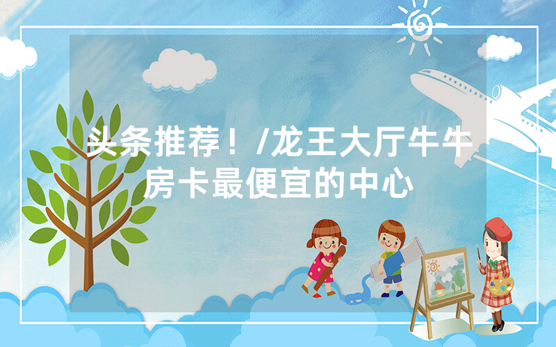 头条推荐！/龙王大厅牛牛房卡最便宜的中心