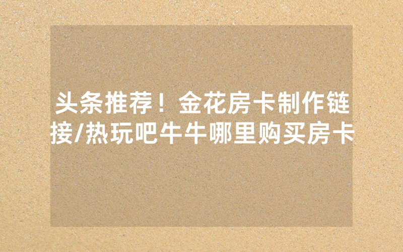 头条推荐！金花房卡制作链接/热玩吧牛牛哪里购买房卡