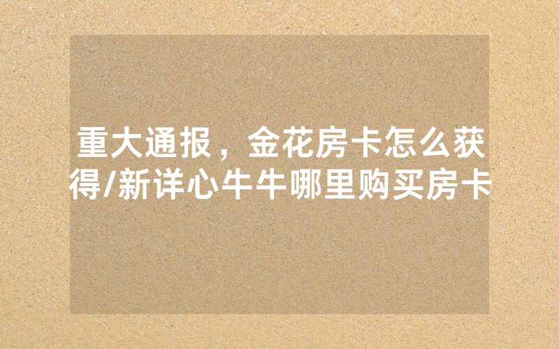 重大通报，金花房卡怎么获得/新详心牛牛哪里购买房卡