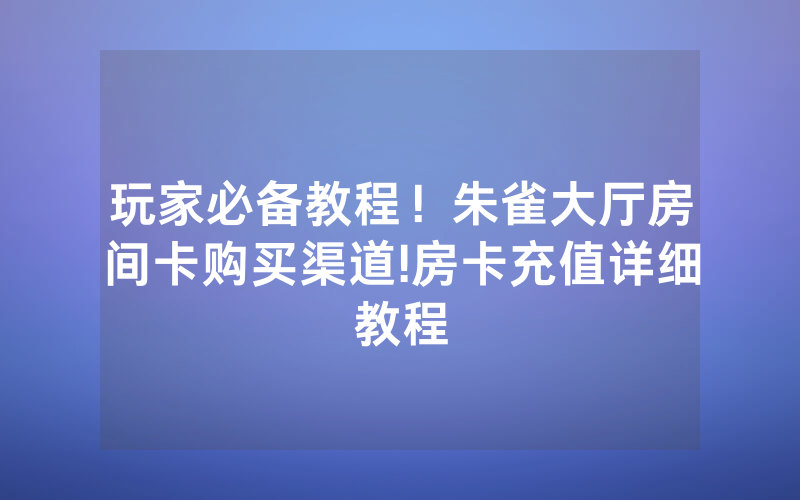 玩家必备教程！朱雀大厅房间卡购买渠道!房卡充值详细教程