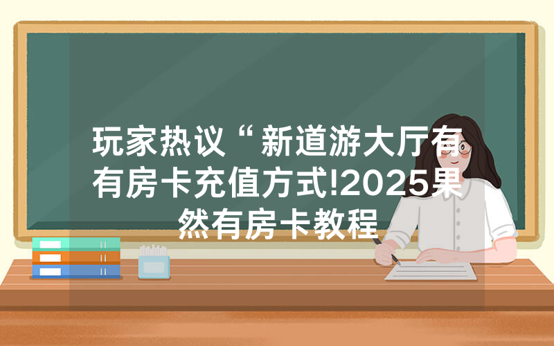 玩家热议“新道游大厅有沒有房卡充值方式!2025果然有房卡教程