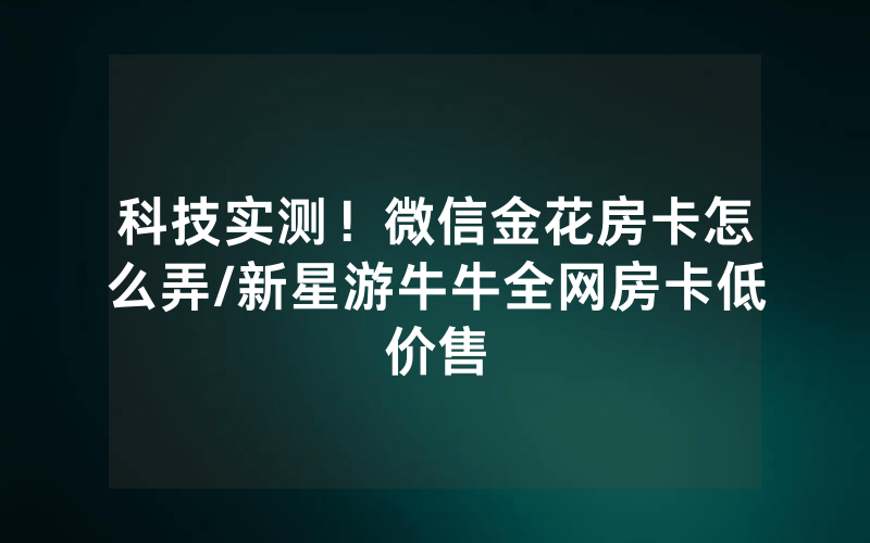 科技实测！微信金花房卡怎么弄/新星游牛牛全网房卡低价售
