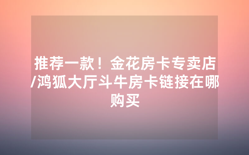 推荐一款！金花房卡专卖店/鸿狐大厅斗牛房卡链接在哪购买