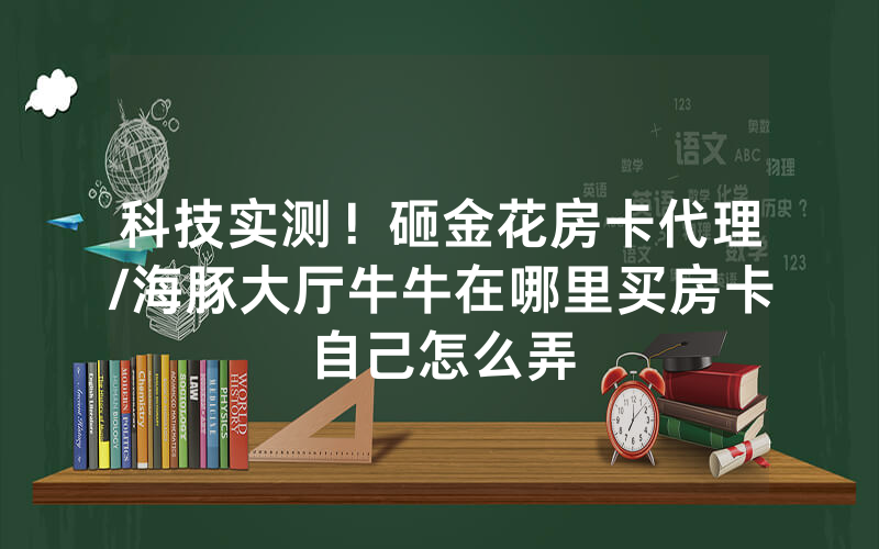 科技实测！砸金花房卡代理/海豚大厅牛牛在哪里买房卡自己怎么弄