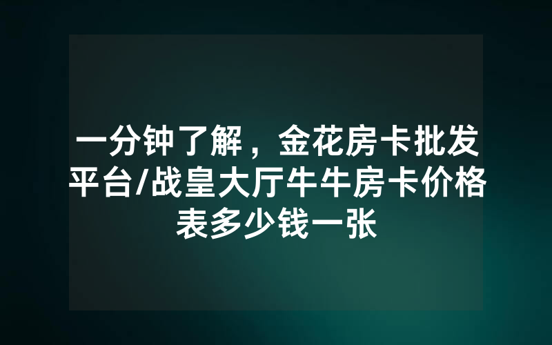 一分钟了解，金花房卡批发平台/战皇大厅牛牛房卡价格表多少钱一张