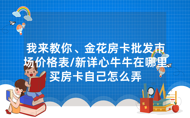 我来教你、金花房卡批发市场价格表/新详心牛牛在哪里买房卡自己怎么弄