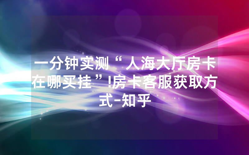 一分钟实测“人海大厅房卡在哪买挂”!房卡客服获取方式-知乎