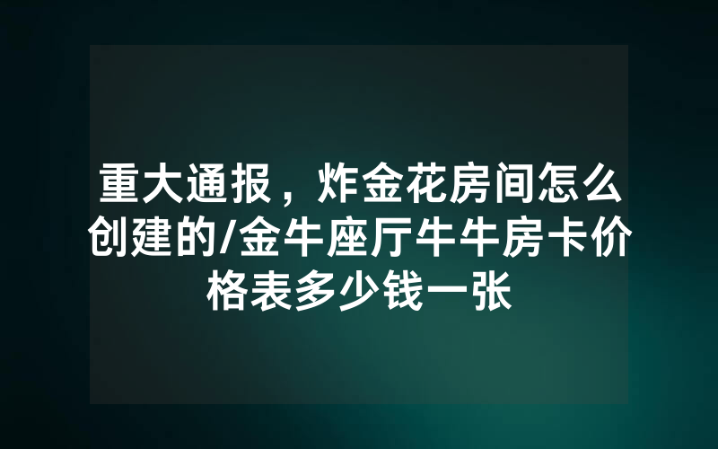 重大通报，炸金花房间怎么创建的/金牛座厅牛牛房卡价格表多少钱一张