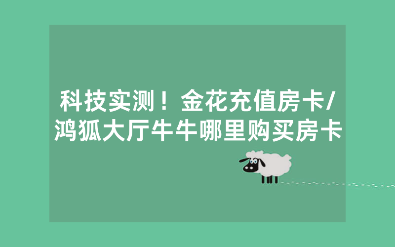 科技实测！金花充值房卡/鸿狐大厅牛牛哪里购买房卡