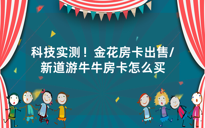 科技实测！金花房卡出售/新道游牛牛房卡怎么买