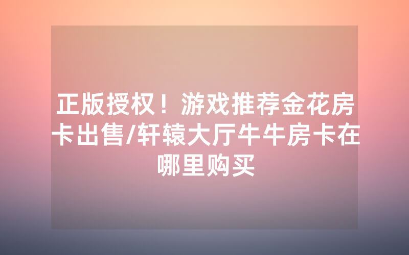 正版授权！游戏推荐金花房卡出售/轩辕大厅牛牛房卡在哪里购买