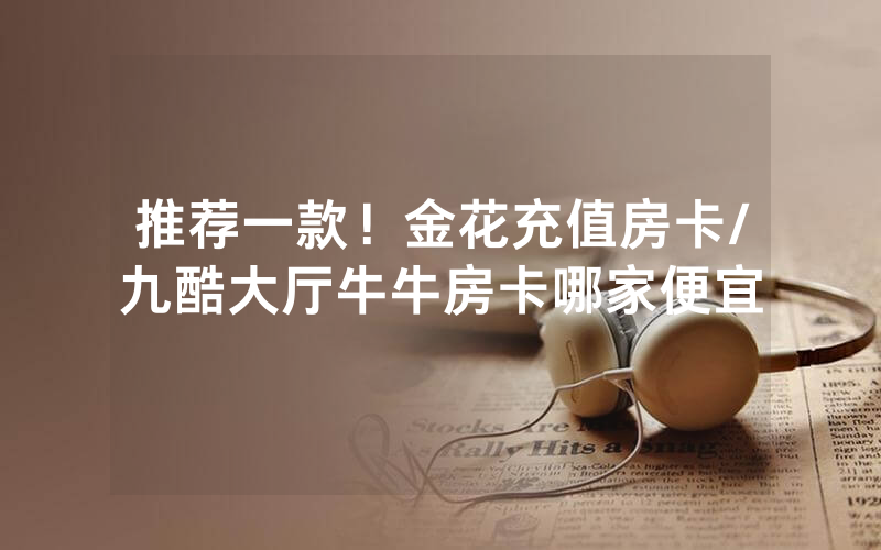 推荐一款！金花充值房卡/九酷大厅牛牛房卡哪家便宜