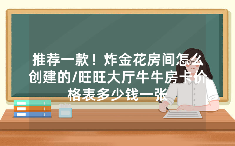 推荐一款！炸金花房间怎么创建的/旺旺大厅牛牛房卡价格表多少钱一张