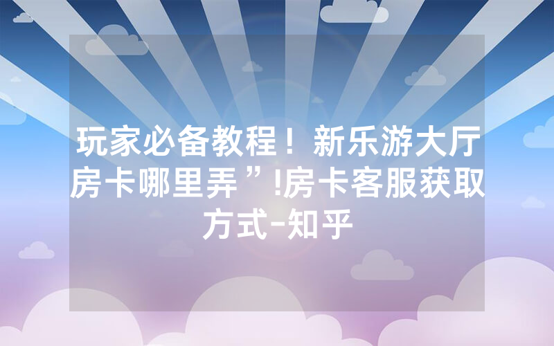 玩家必备教程！新乐游大厅房卡哪里弄”!房卡客服获取方式-知乎