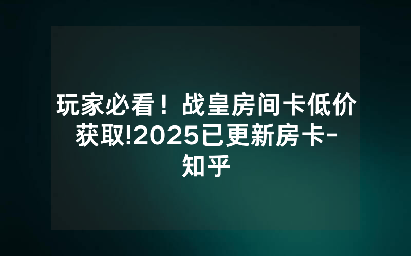 玩家必看！战皇房间卡低价获取!2025已更新房卡-知乎
