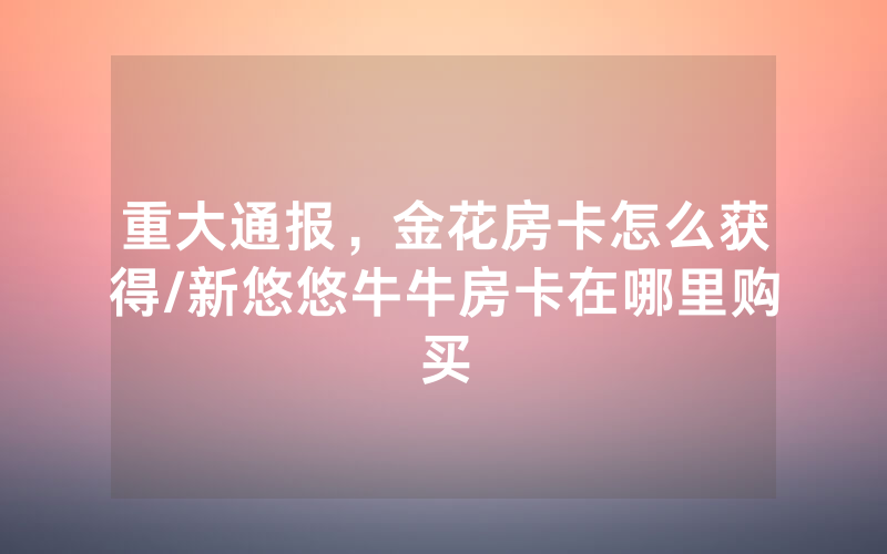 重大通报，金花房卡怎么获得/新悠悠牛牛房卡在哪里购买