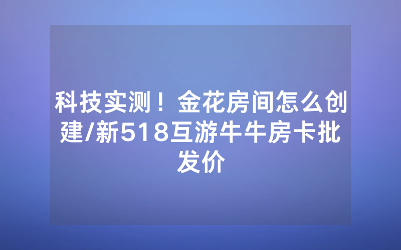 科技实测！金花房间怎么创建/新518互游牛牛房卡批发价