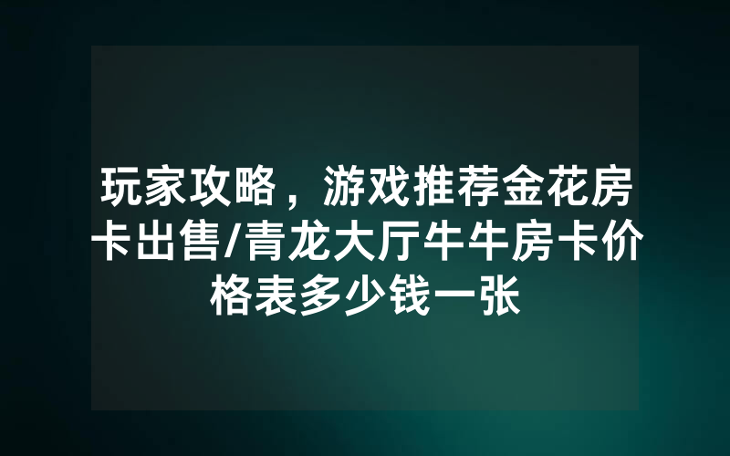 玩家攻略，游戏推荐金花房卡出售/青龙大厅牛牛房卡价格表多少钱一张