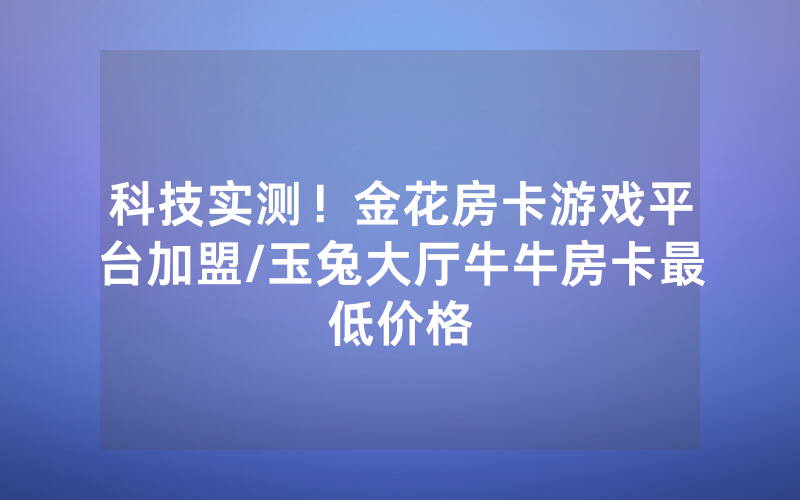 科技实测！金花房卡游戏平台加盟/玉兔大厅牛牛房卡最低价格