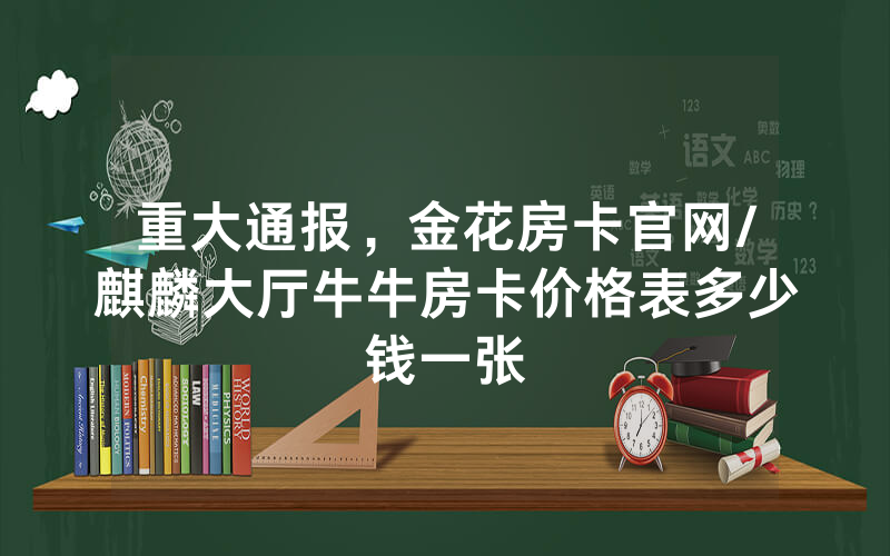 重大通报，金花房卡官网/麒麟大厅牛牛房卡价格表多少钱一张