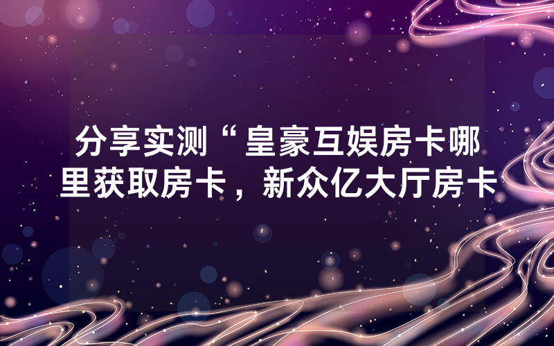 分享实测“皇豪互娱房卡哪里获取房卡，新众亿大厅房卡