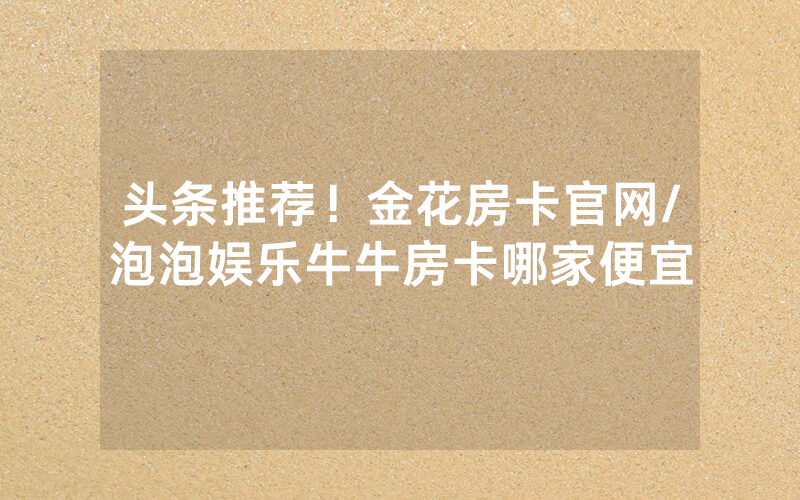 头条推荐！金花房卡官网/泡泡娱乐牛牛房卡哪家便宜