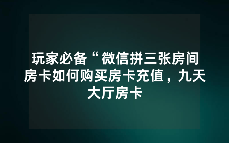 玩家必备“微信拼三张房间房卡如何购买房卡充值，九天大厅房卡