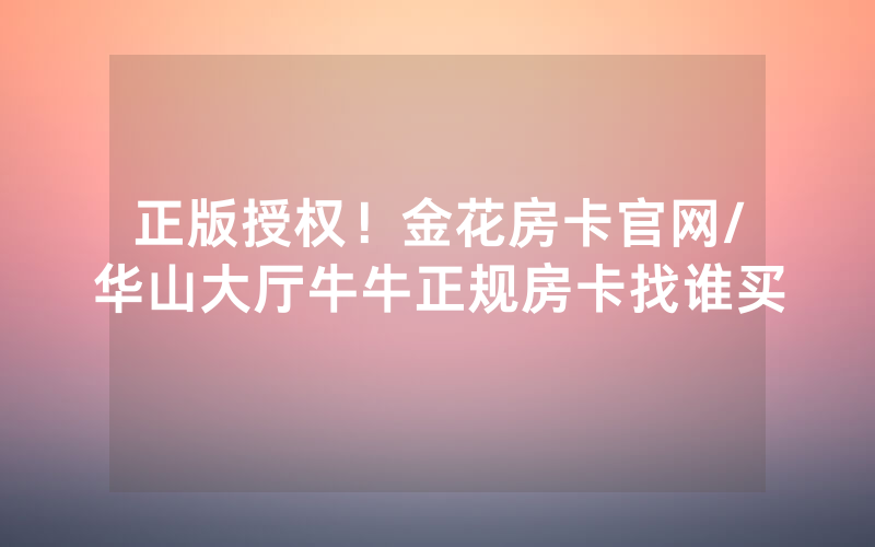 正版授权！金花房卡官网/华山大厅牛牛正规房卡找谁买