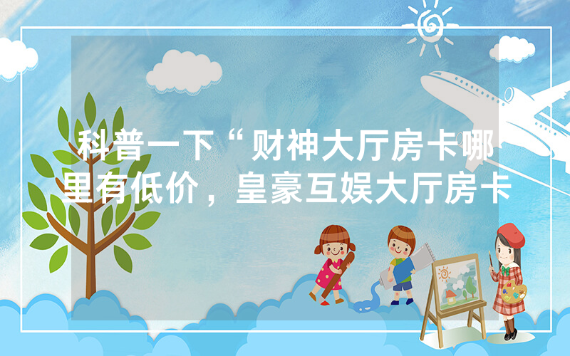 科普一下“财神大厅房卡哪里有低价，皇豪互娱大厅房卡