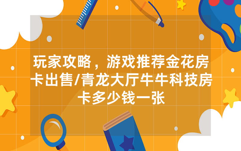 玩家攻略，游戏推荐金花房卡出售/青龙大厅牛牛科技房卡多少钱一张