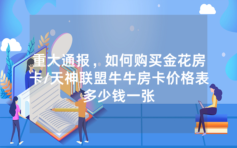 重大通报，如何购买金花房卡/天神联盟牛牛房卡价格表多少钱一张