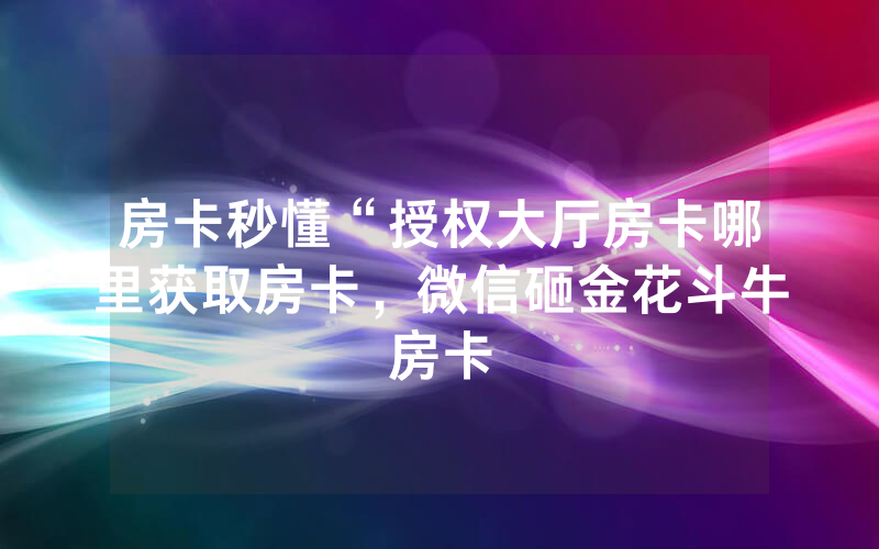房卡秒懂“授权大厅房卡哪里获取房卡，微信砸金花斗牛房卡