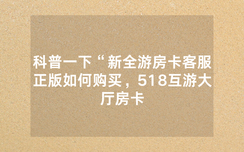 科普一下“新全游房卡客服正版如何购买，518互游大厅房卡