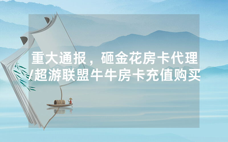 重大通报，砸金花房卡代理/超游联盟牛牛房卡充值购买