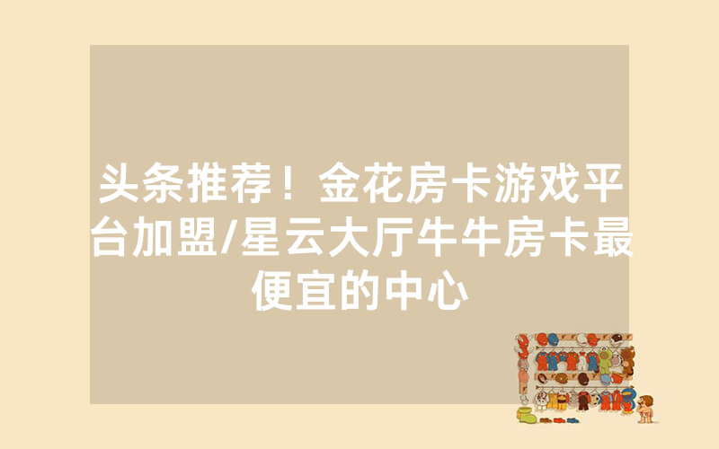 头条推荐！金花房卡游戏平台加盟/星云大厅牛牛房卡最便宜的中心