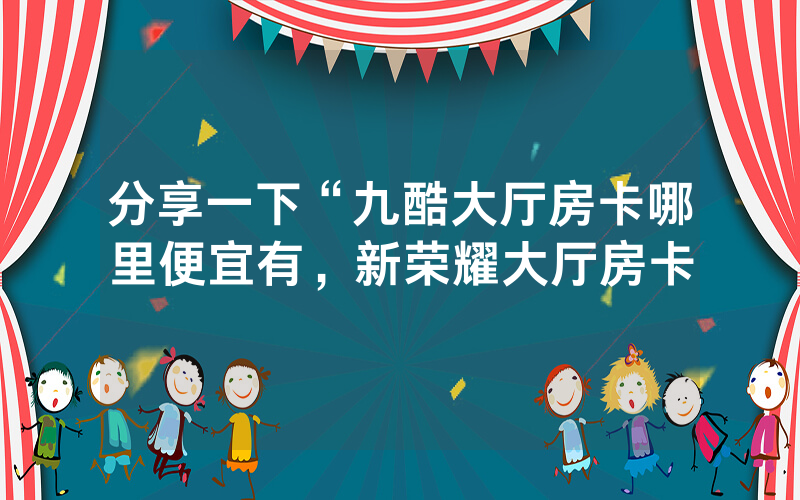分享一下“九酷大厅房卡哪里便宜有，新荣耀大厅房卡
