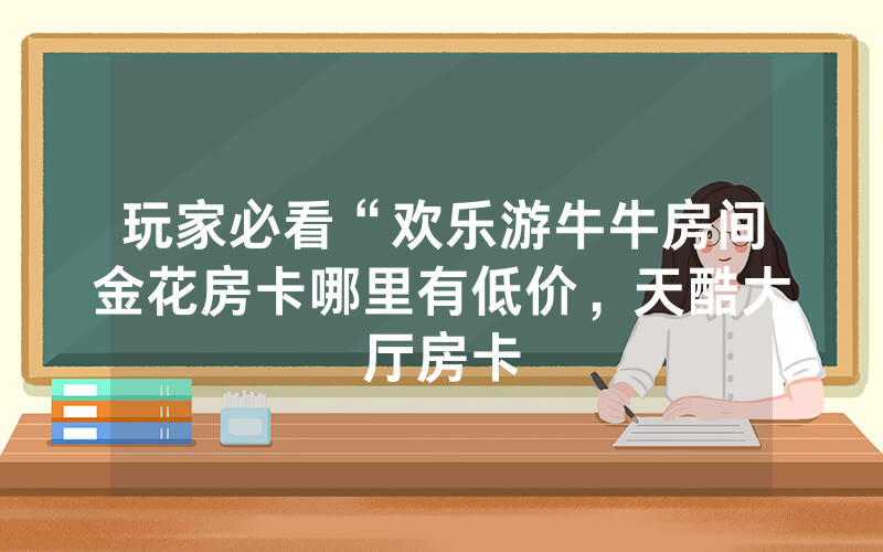 玩家必看“欢乐游牛牛房间金花房卡哪里有低价，天酷大厅房卡