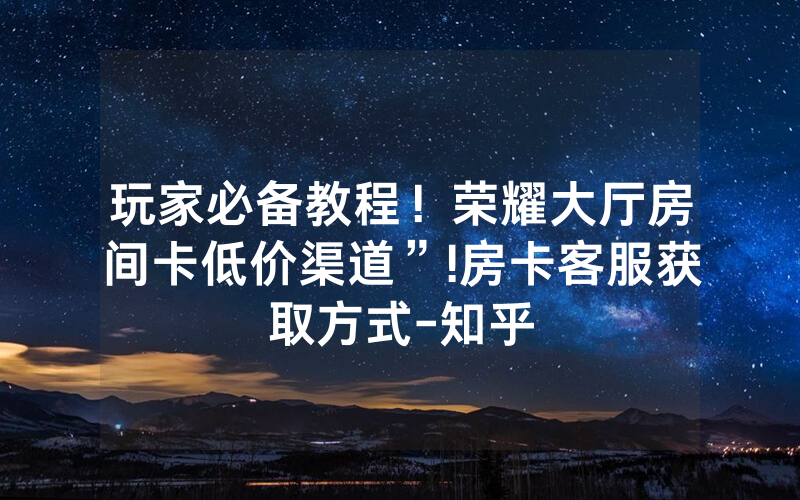玩家必备教程！荣耀大厅房间卡低价渠道”!房卡客服获取方式-知乎
