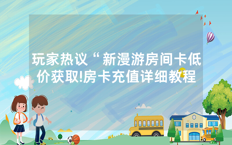 玩家热议“新漫游房间卡低价获取!房卡充值详细教程