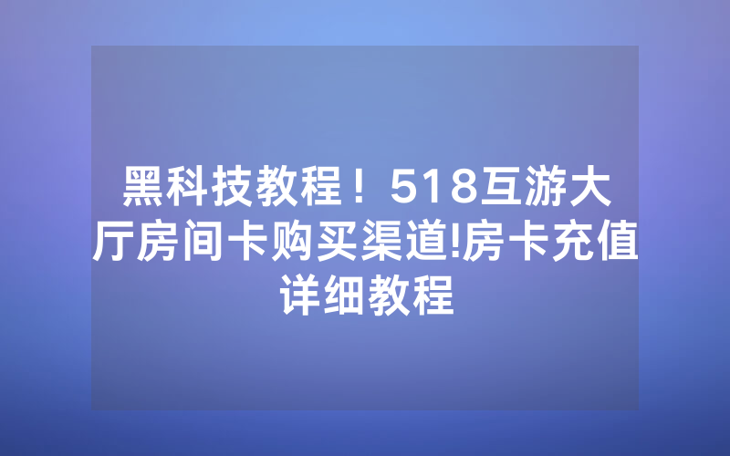 黑科技教程！518互游大厅房间卡购买渠道!房卡充值详细教程
