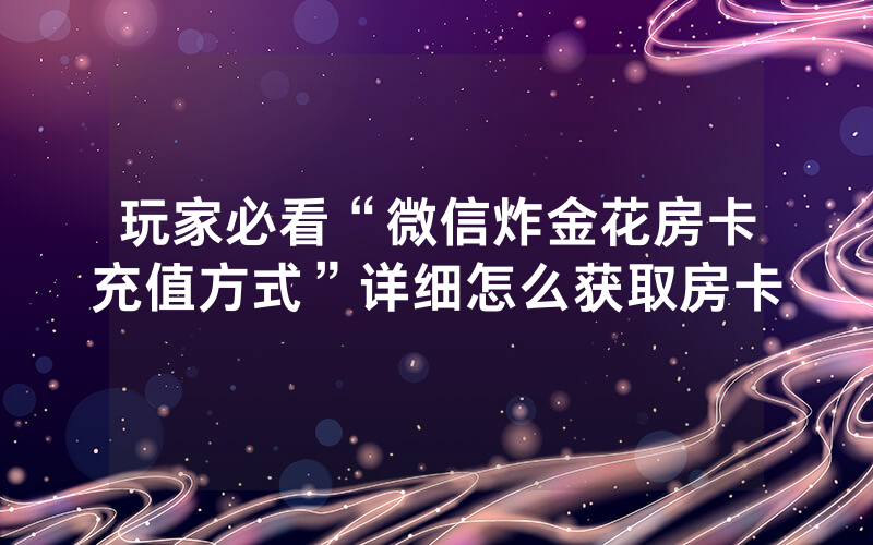 玩家必看“微信炸金花房卡充值方式”详细怎么获取房卡